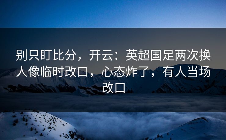 别只盯比分，开云：英超国足两次换人像临时改口，心态炸了，有人当场改口-第1张图片-开云体育app正版 - 官方唯一下载