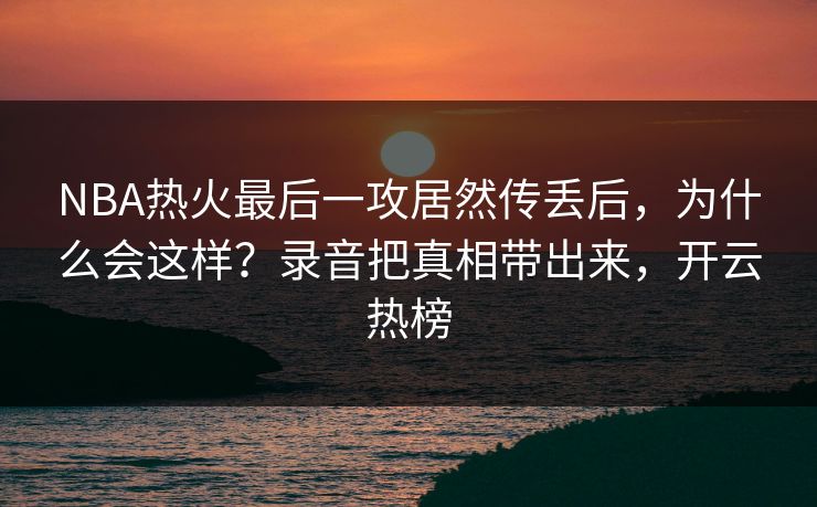 NBA热火最后一攻居然传丢后，为什么会这样？录音把真相带出来，开云热榜-第1张图片-开云体育app正版 - 官方唯一下载