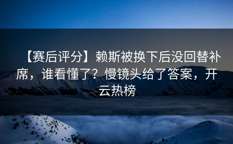 【赛后评分】赖斯被换下后没回替补席，谁看懂了？慢镜头给了答案，开云热榜-第1张图片-开云体育app正版 - 官方唯一下载