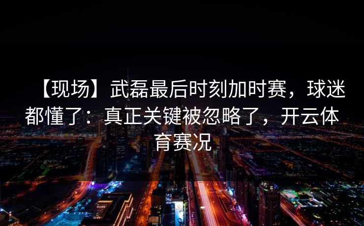 【现场】武磊最后时刻加时赛，球迷都懂了：真正关键被忽略了，开云体育赛况-第1张图片-开云体育app正版 - 官方唯一下载