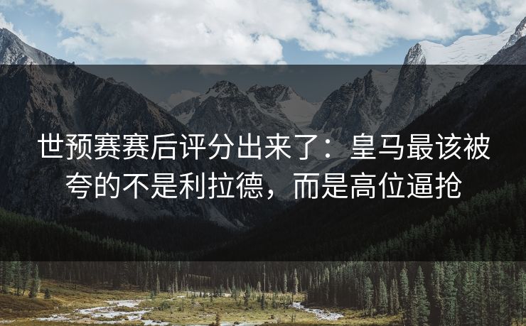 世预赛赛后评分出来了：皇马最该被夸的不是利拉德，而是高位逼抢