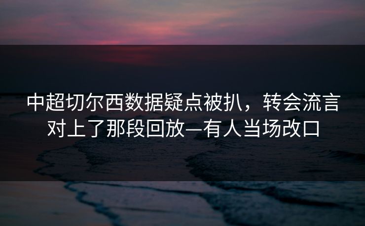 中超切尔西数据疑点被扒，转会流言对上了那段回放—有人当场改口-第1张图片-开云体育app正版 - 官方唯一下载