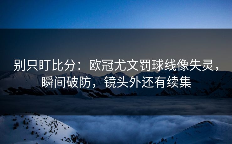 别只盯比分：欧冠尤文罚球线像失灵，瞬间破防，镜头外还有续集