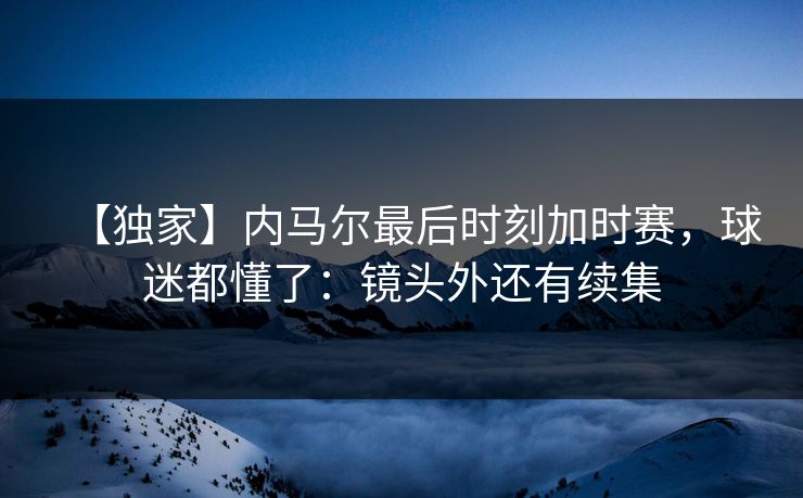 【独家】内马尔最后时刻加时赛，球迷都懂了：镜头外还有续集