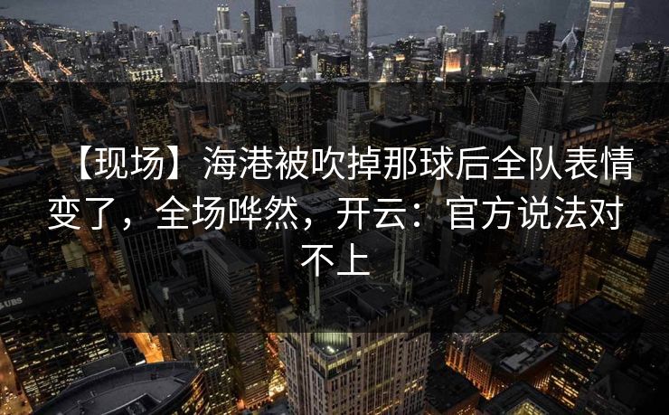 【现场】海港被吹掉那球后全队表情变了，全场哗然，开云：官方说法对不上