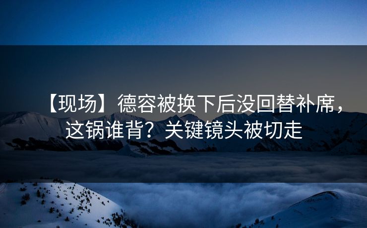 【现场】德容被换下后没回替补席，这锅谁背？关键镜头被切走