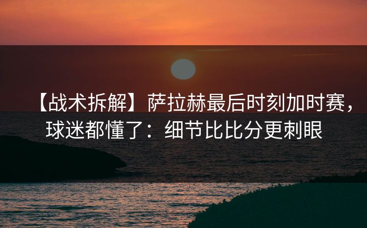 【战术拆解】萨拉赫最后时刻加时赛,球迷都懂了:细节比比分更刺眼 【战术拆解】萨拉赫最后时刻加时赛,球迷都懂了:细节比比分更刺眼