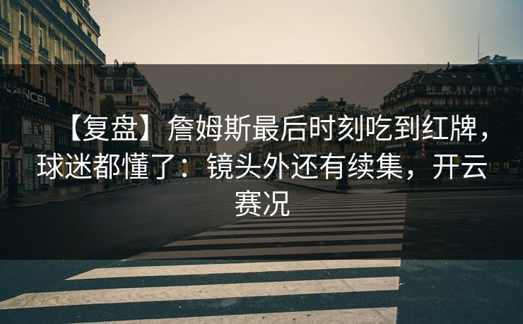 【复盘】詹姆斯最后时刻吃到红牌,球迷都懂了:镜头外还有续集,开云赛况 【复盘】詹姆斯最后时刻吃到红牌,球迷都懂了:镜头外还有续集,开云赛况