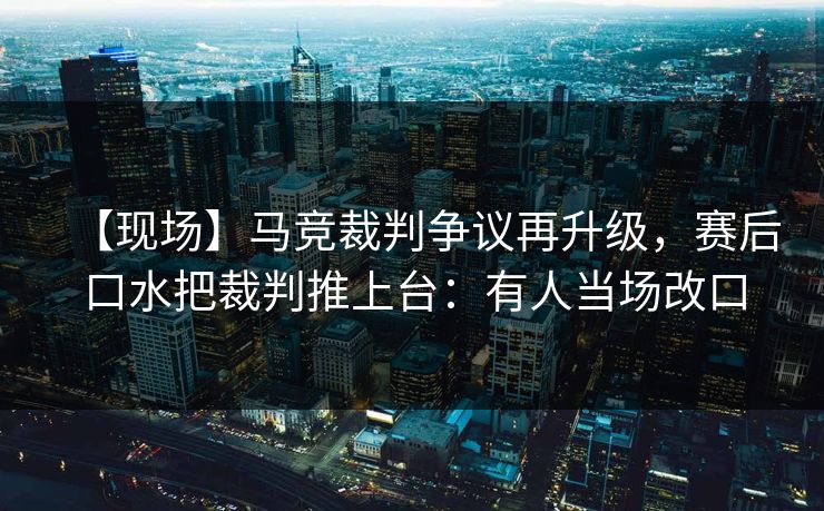 【现场】马竞裁判争议再升级，赛后口水把裁判推上台：有人当场改口-第1张图片-开云体育app正版 - 官方唯一下载