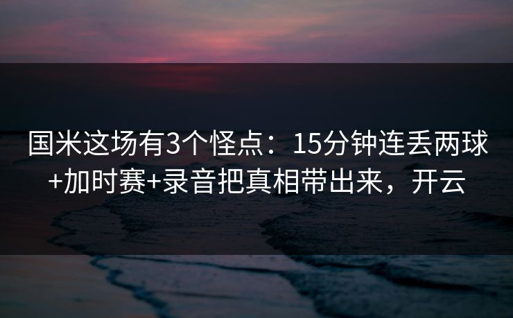国米这场有3个怪点：15分钟连丢两球+加时赛+录音把真相带出来，开云-第1张图片-开云体育app正版 - 官方唯一下载