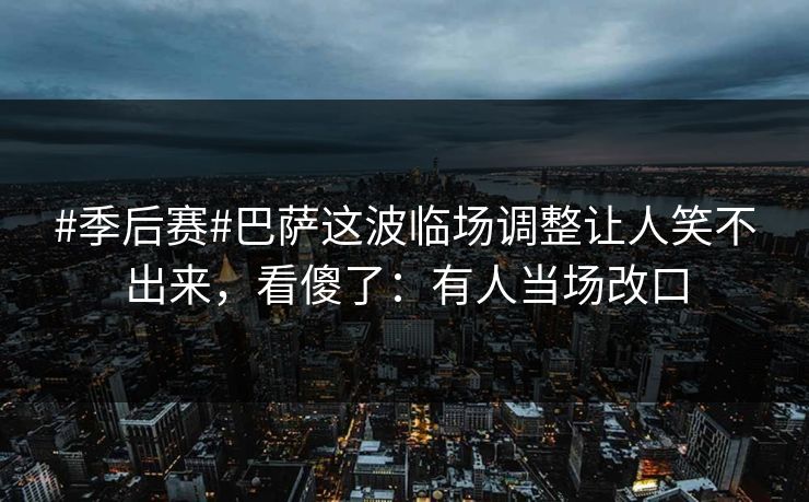 #季后赛#巴萨这波临场调整让人笑不出来，看傻了：有人当场改口-第1张图片-开云体育app正版 - 官方唯一下载