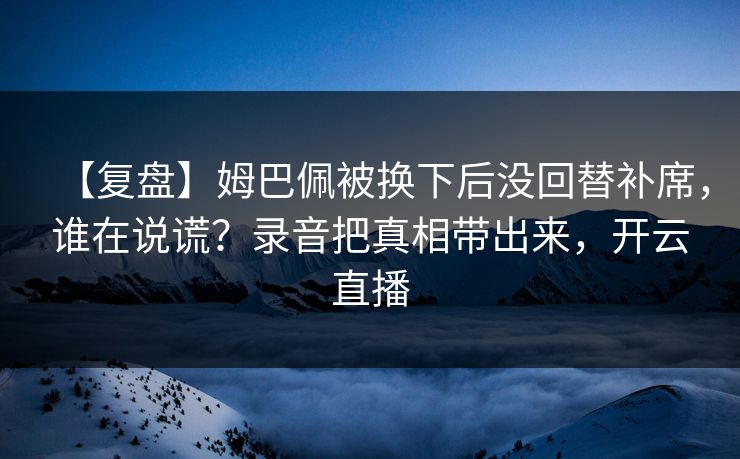 【复盘】姆巴佩被换下后没回替补席，谁在说谎？录音把真相带出来，开云直播-第1张图片-开云体育app正版 - 官方唯一下载