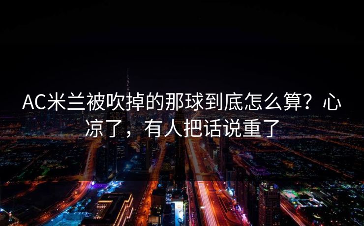 AC米兰被吹掉的那球到底怎么算？心凉了，有人把话说重了-第1张图片-开云体育app正版 - 官方唯一下载